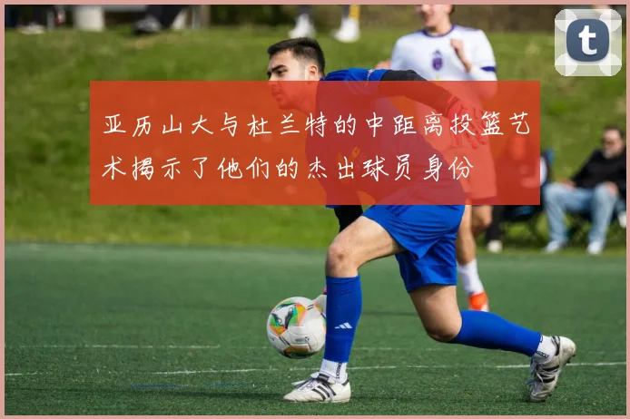 亚历山大与杜兰特的中距离投篮艺术揭示了他们的杰出球员身份
