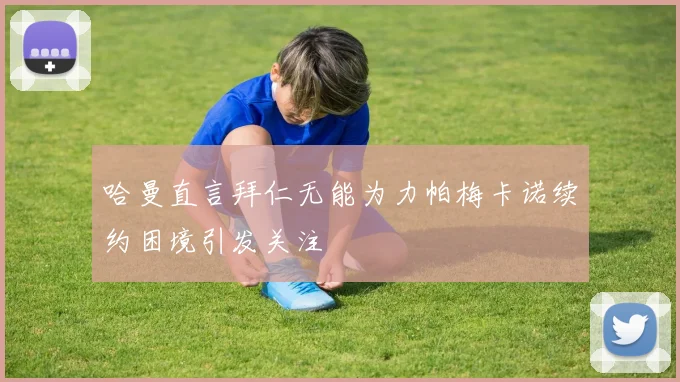 哈曼直言拜仁无能为力帕梅卡诺续约困境引发关注