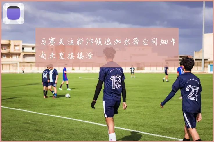 马赛关注新帅候选加尔蒂合同细节尚未直接接洽