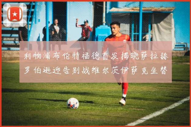 利物浦布伦特福德首发揭晓萨拉赫罗伯逊迎告别战维尔茨伊萨克坐替补席