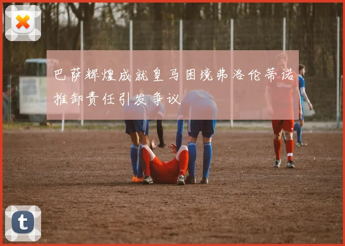 巴萨辉煌成就皇马困境弗洛伦蒂诺推卸责任引发争议