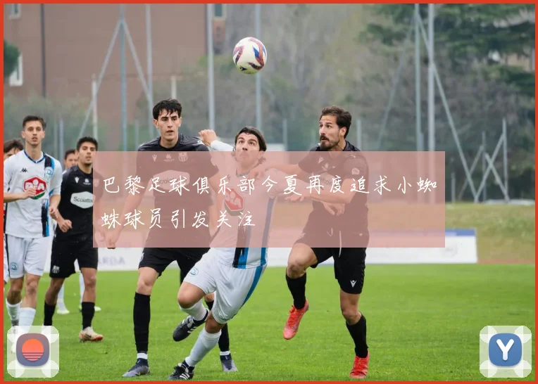巴黎足球俱乐部今夏再度追求小蜘蛛球员引发关注