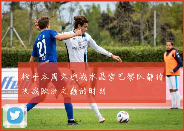 枪手本周末迎战水晶宫巴黎队静待决战欧洲之巅的时刻