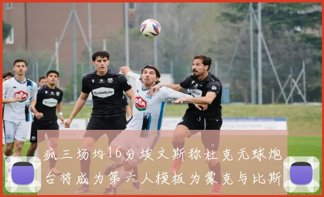 疯三场均16分埃文斯称杜克无球炮台将成为第六人模板为蒙克与比斯利