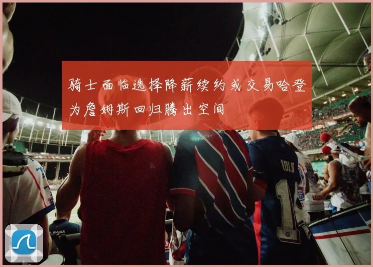 骑士面临选择降薪续约或交易哈登为詹姆斯回归腾出空间